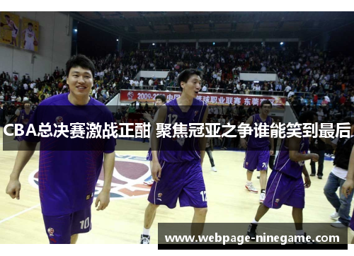 CBA总决赛激战正酣 聚焦冠亚之争谁能笑到最后